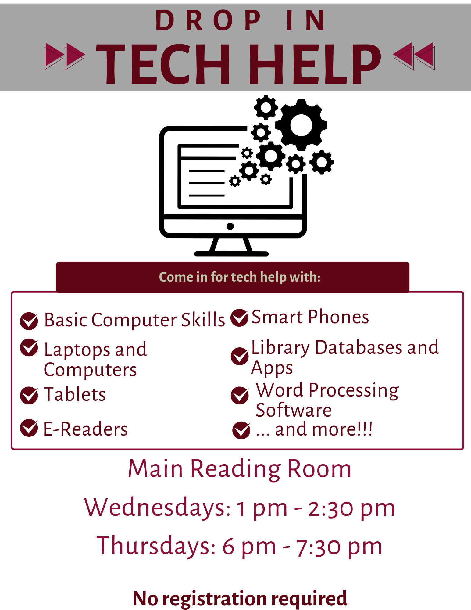 Drop in Tech Help. Come in for help with: Basic computer skills, laptops & computers, tablets, e-readers, smart phones, library devices and apps, word processing software, and more. Main Reading Room Wednesdays 1 pm -2:30 pm, Thursdays 6 pm - 7:30 pm. No registration required.