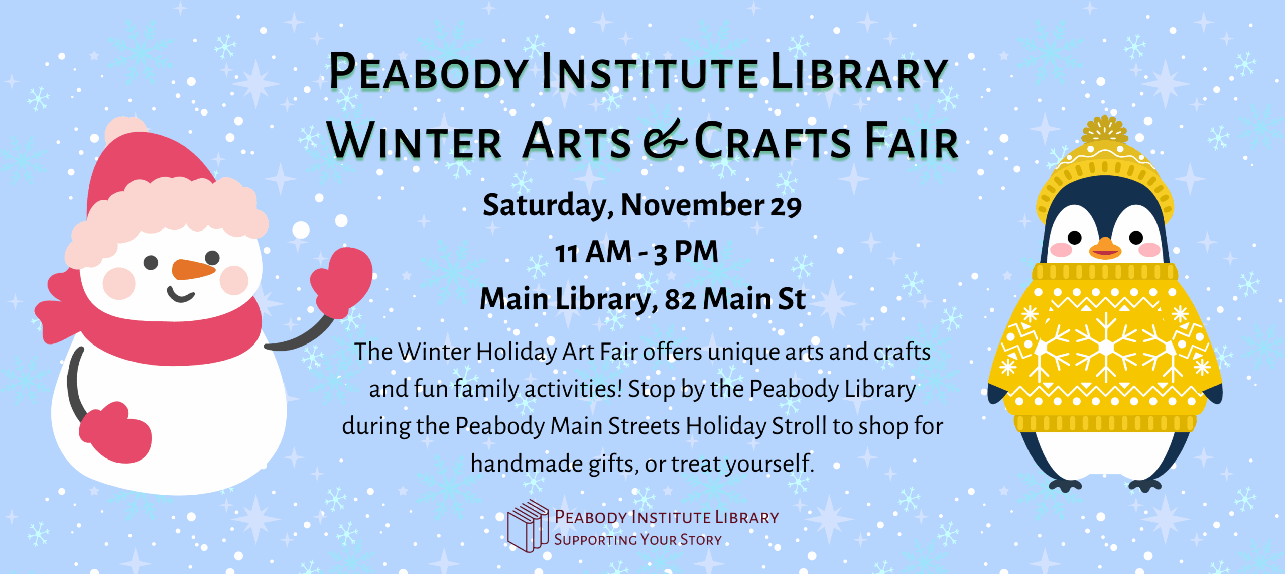 Peabody Institute Library Winter Arts & Crafts Fair Saturday, November 29
11 AM - 3 PM  
Main Library, 82 Main St The Winter Holiday Art Fair offers unique arts and crafts and fun family activities! Stop by the Peabody Library during the Peabody Main Streets Holiday Stroll to shop for handmade gifts, or treat yourself.